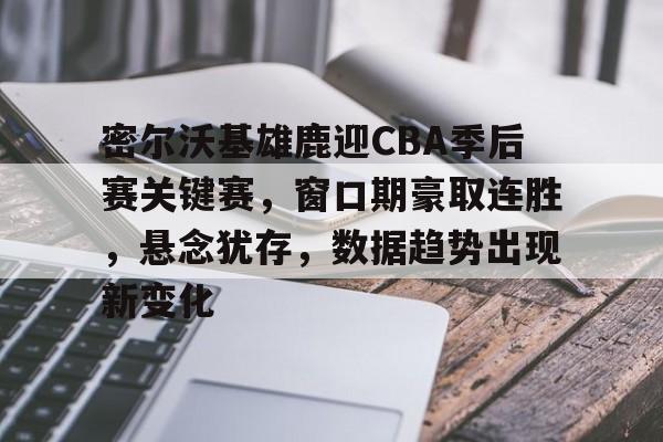 中欧 -密尔沃基雄鹿迎CBA季后赛关键赛，窗口期豪取连胜，悬念犹存，数据趋势出现新变化的简单介绍