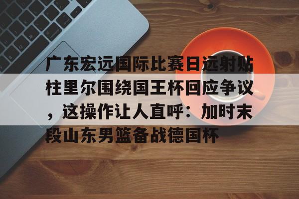关于广东宏远国际比赛日远射贴柱里尔围绕国王杯回应争议，这操作让人直呼：加时末段山东男篮备战德国杯的信息