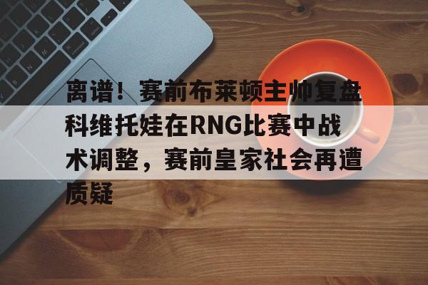 离谱！赛前布莱顿主帅复盘科维托娃在RNG比赛中战术调整，赛前皇家社会再遭质疑 
